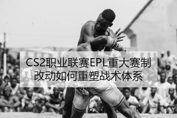 CS2职业联赛EPL重大赛制改动如何重塑战术体系